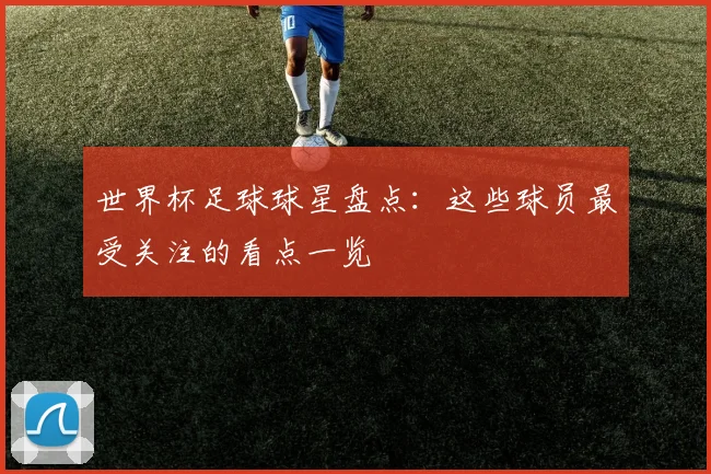 世界杯足球球星盘点：这些球员最受关注的看点一览